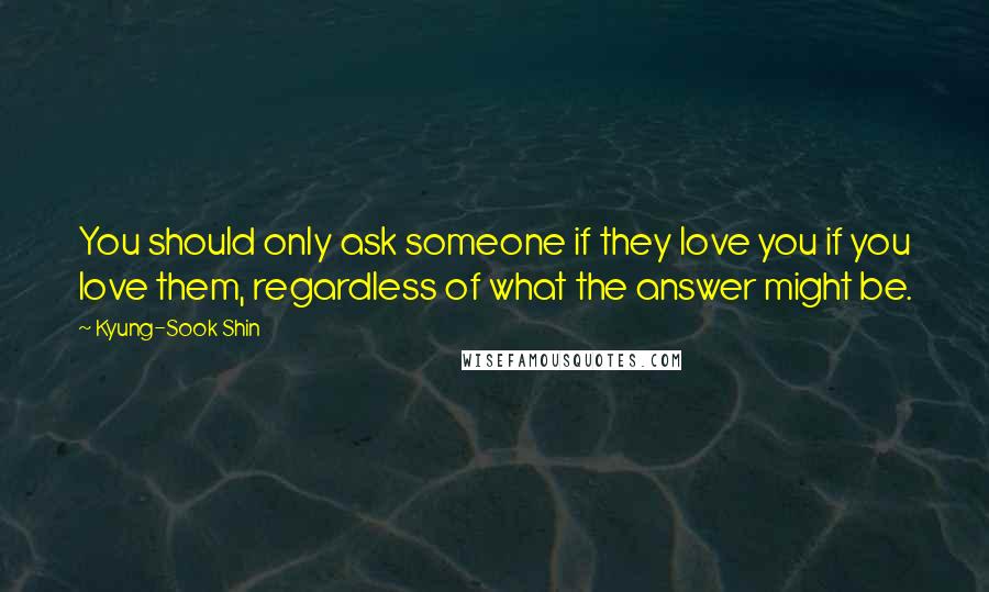 Kyung-Sook Shin Quotes: You should only ask someone if they love you if you love them, regardless of what the answer might be.