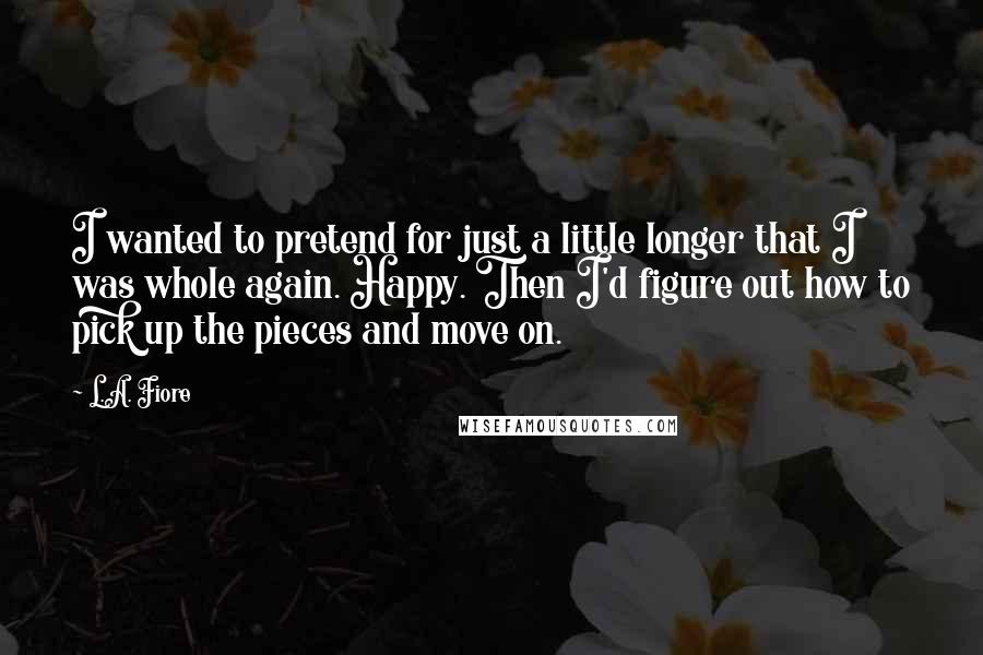L.A. Fiore Quotes: I wanted to pretend for just a little longer that I was whole again. Happy. Then I'd figure out how to pick up the pieces and move on.