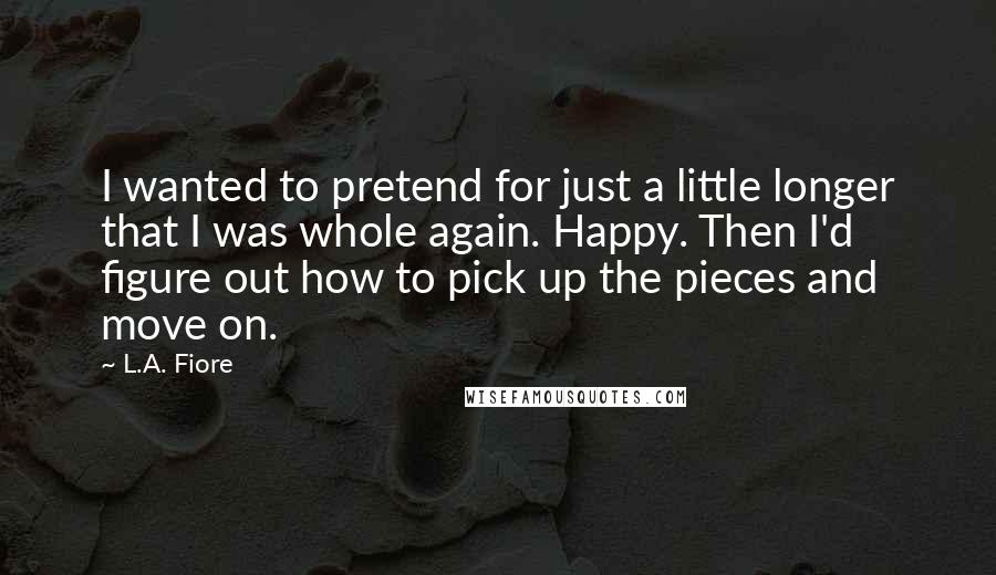 L.A. Fiore Quotes: I wanted to pretend for just a little longer that I was whole again. Happy. Then I'd figure out how to pick up the pieces and move on.