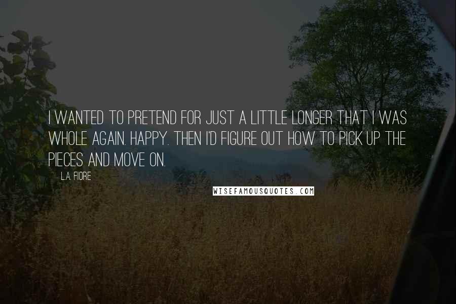 L.A. Fiore Quotes: I wanted to pretend for just a little longer that I was whole again. Happy. Then I'd figure out how to pick up the pieces and move on.