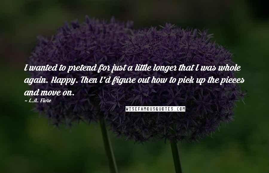 L.A. Fiore Quotes: I wanted to pretend for just a little longer that I was whole again. Happy. Then I'd figure out how to pick up the pieces and move on.