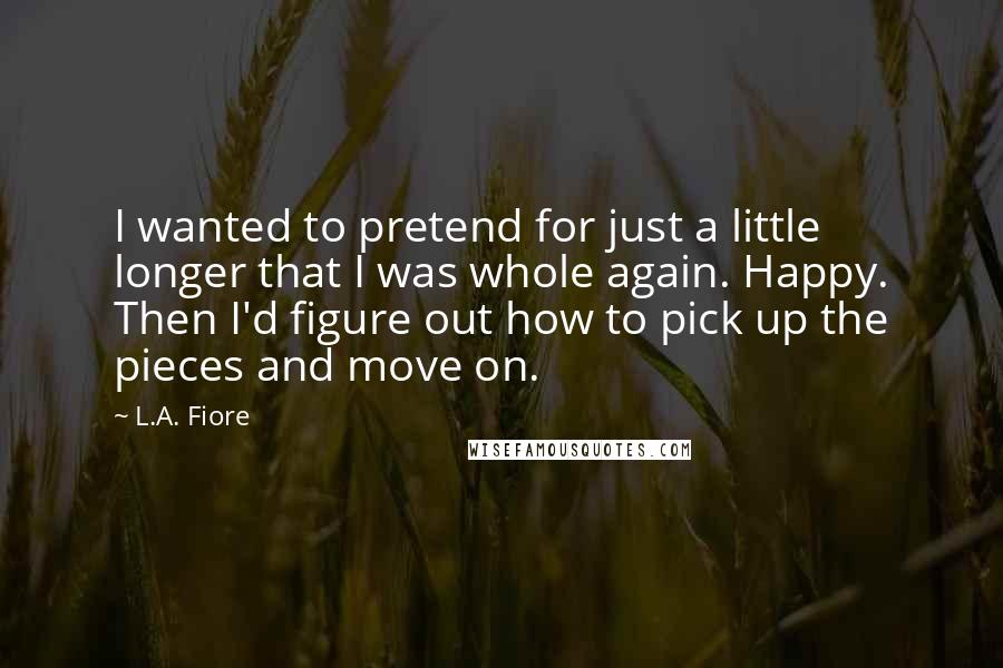 L.A. Fiore Quotes: I wanted to pretend for just a little longer that I was whole again. Happy. Then I'd figure out how to pick up the pieces and move on.