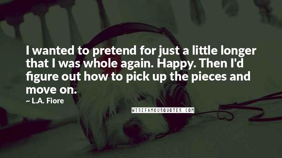 L.A. Fiore Quotes: I wanted to pretend for just a little longer that I was whole again. Happy. Then I'd figure out how to pick up the pieces and move on.