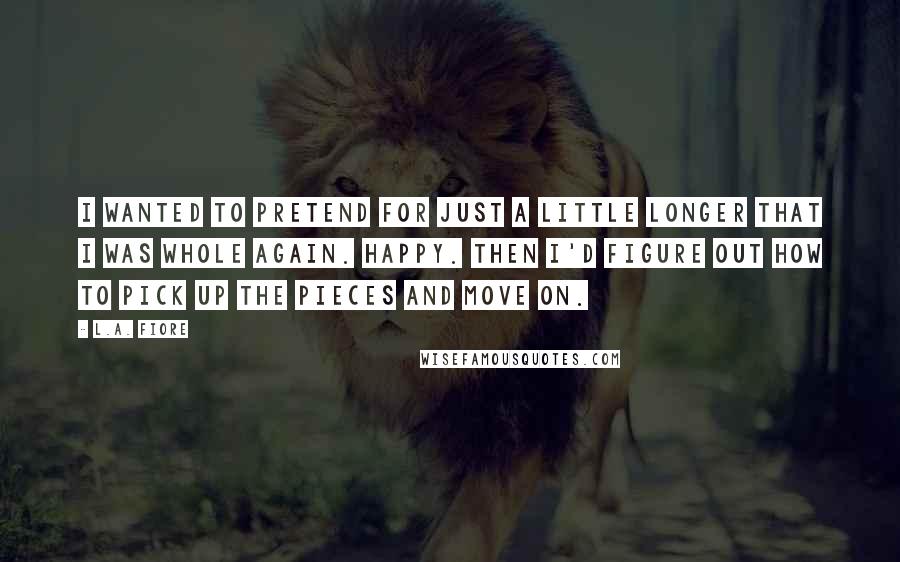 L.A. Fiore Quotes: I wanted to pretend for just a little longer that I was whole again. Happy. Then I'd figure out how to pick up the pieces and move on.