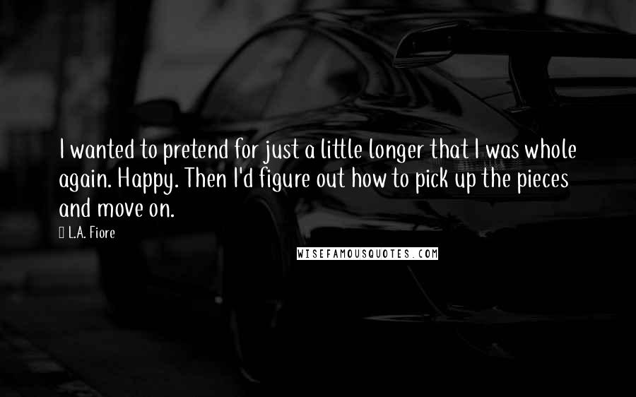 L.A. Fiore Quotes: I wanted to pretend for just a little longer that I was whole again. Happy. Then I'd figure out how to pick up the pieces and move on.