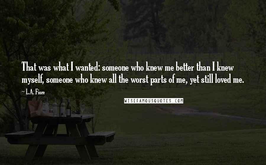 L.A. Fiore Quotes: That was what I wanted: someone who knew me better than I knew myself, someone who knew all the worst parts of me, yet still loved me.