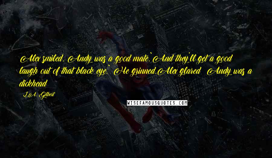 L.A. Gilbert Quotes: Alex smiled. Andy was a good mate."And they'll get a good laugh out of that black eye." He grinned.Alex glared; Andy was a dickhead