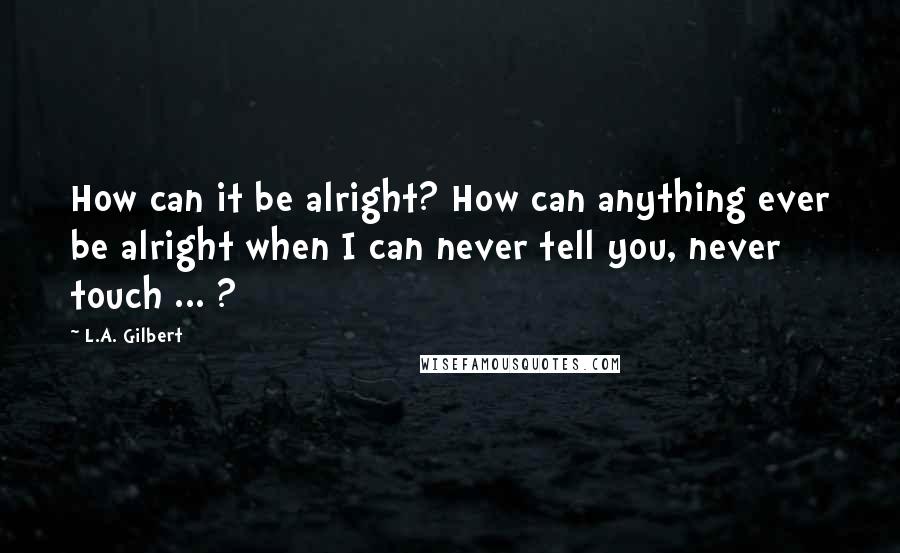 L.A. Gilbert Quotes: How can it be alright? How can anything ever be alright when I can never tell you, never touch ... ?