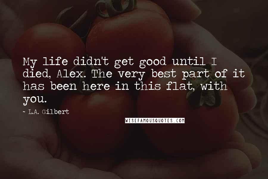 L.A. Gilbert Quotes: My life didn't get good until I died, Alex. The very best part of it has been here in this flat, with you.