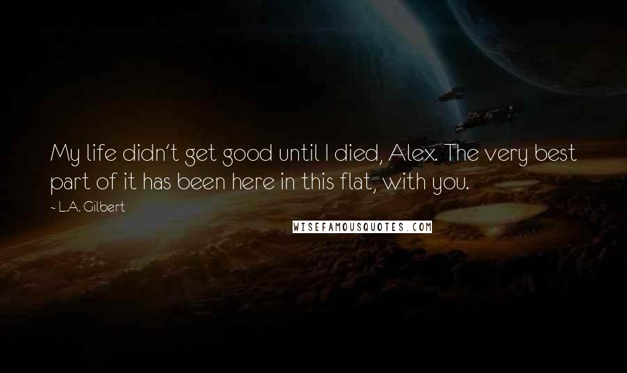 L.A. Gilbert Quotes: My life didn't get good until I died, Alex. The very best part of it has been here in this flat, with you.