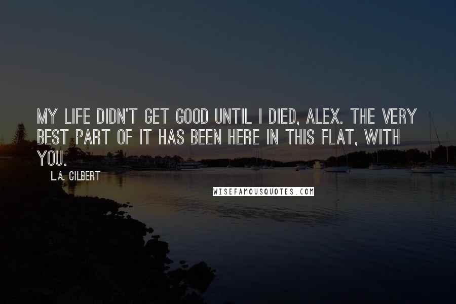 L.A. Gilbert Quotes: My life didn't get good until I died, Alex. The very best part of it has been here in this flat, with you.