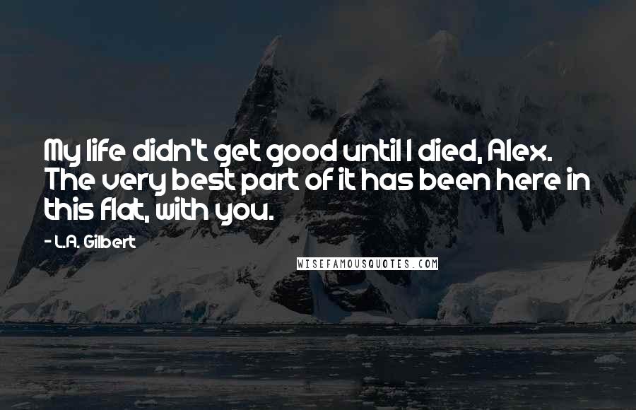 L.A. Gilbert Quotes: My life didn't get good until I died, Alex. The very best part of it has been here in this flat, with you.