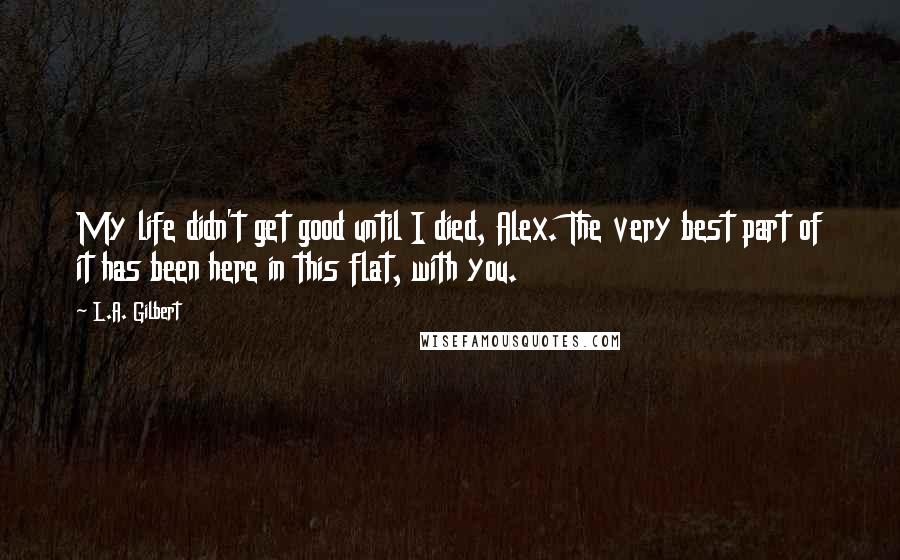 L.A. Gilbert Quotes: My life didn't get good until I died, Alex. The very best part of it has been here in this flat, with you.