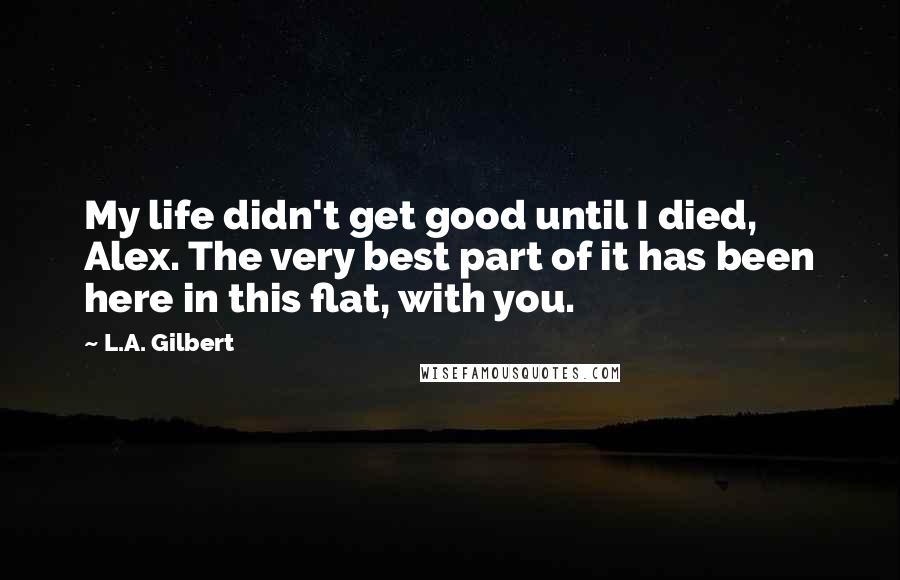 L.A. Gilbert Quotes: My life didn't get good until I died, Alex. The very best part of it has been here in this flat, with you.