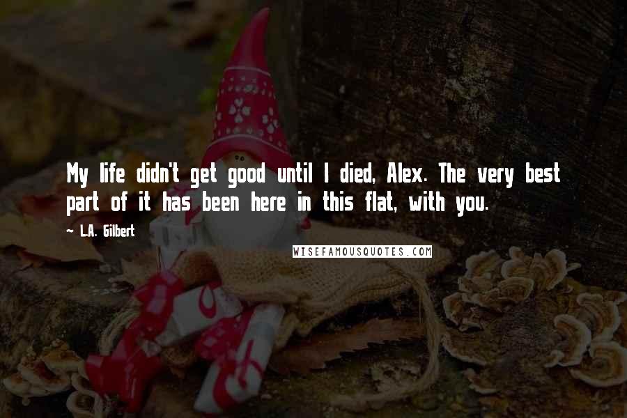 L.A. Gilbert Quotes: My life didn't get good until I died, Alex. The very best part of it has been here in this flat, with you.