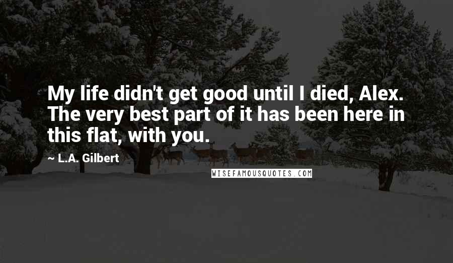 L.A. Gilbert Quotes: My life didn't get good until I died, Alex. The very best part of it has been here in this flat, with you.