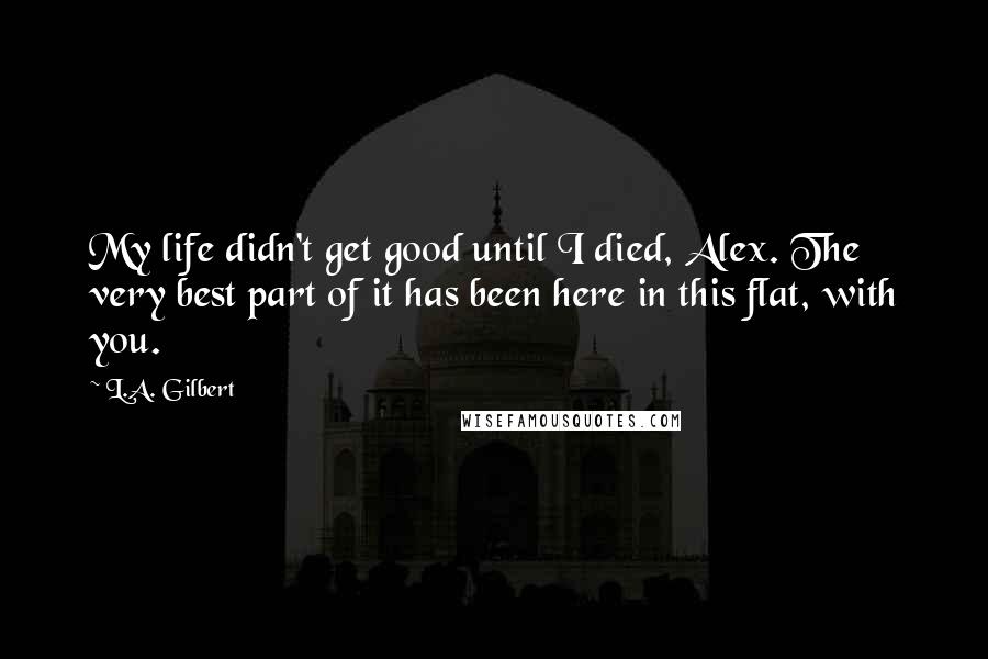 L.A. Gilbert Quotes: My life didn't get good until I died, Alex. The very best part of it has been here in this flat, with you.