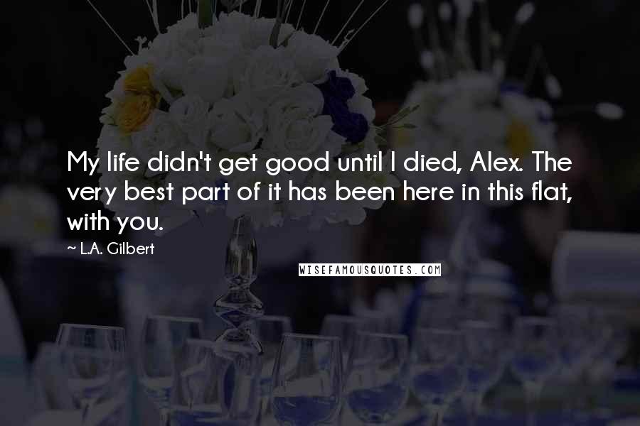 L.A. Gilbert Quotes: My life didn't get good until I died, Alex. The very best part of it has been here in this flat, with you.