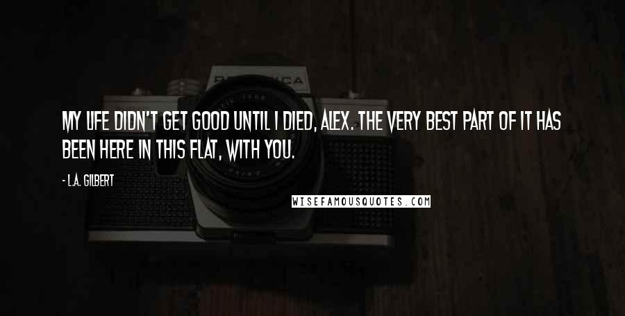 L.A. Gilbert Quotes: My life didn't get good until I died, Alex. The very best part of it has been here in this flat, with you.