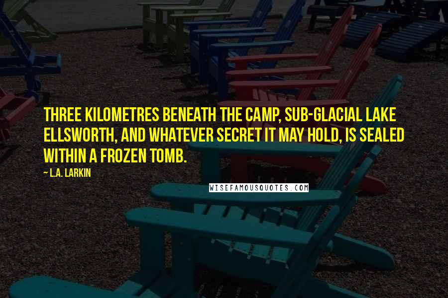 L.A. Larkin Quotes: Three kilometres beneath the camp, sub-glacial Lake Ellsworth, and whatever secret it may hold, is sealed within a frozen tomb.