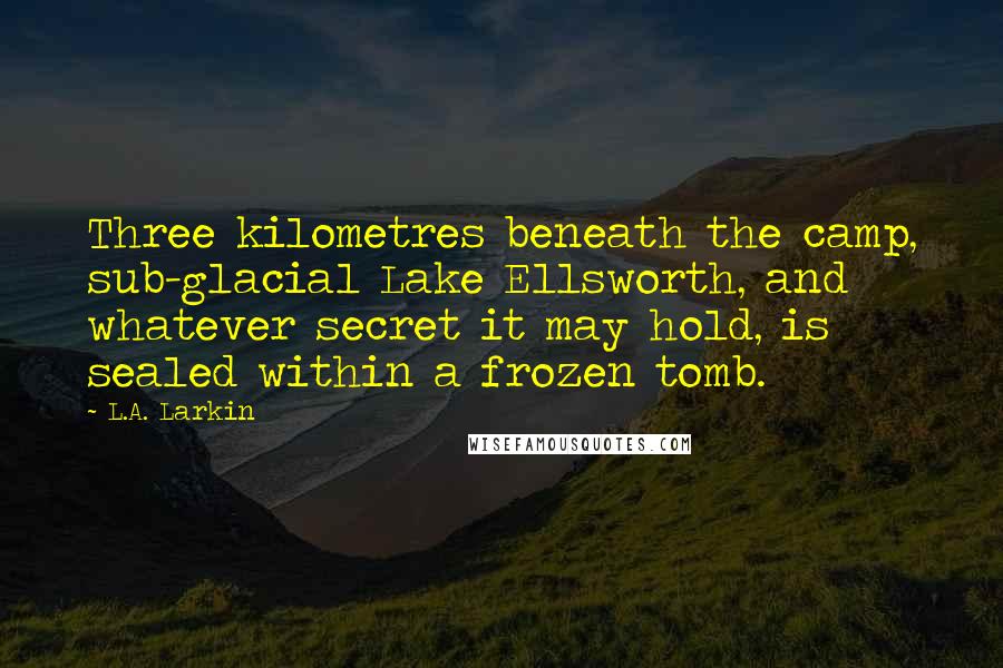 L.A. Larkin Quotes: Three kilometres beneath the camp, sub-glacial Lake Ellsworth, and whatever secret it may hold, is sealed within a frozen tomb.