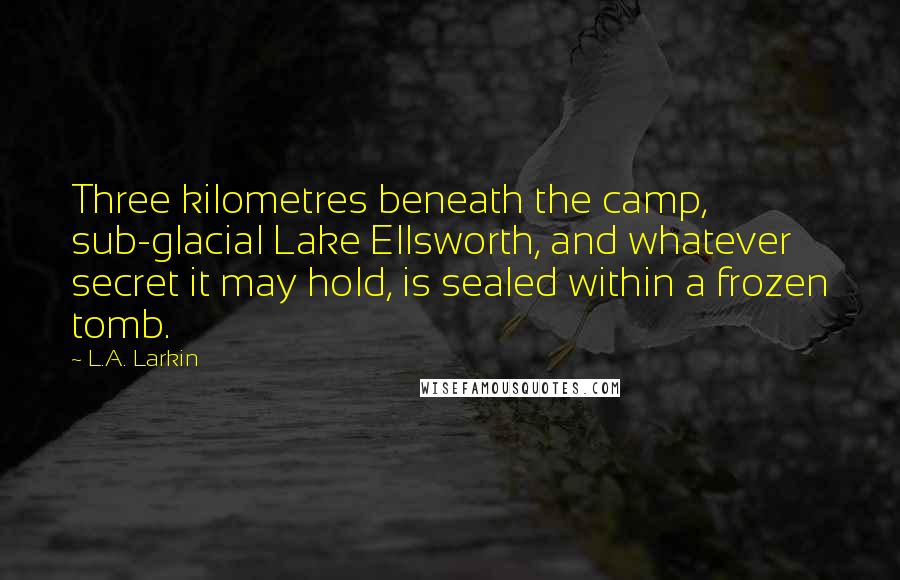 L.A. Larkin Quotes: Three kilometres beneath the camp, sub-glacial Lake Ellsworth, and whatever secret it may hold, is sealed within a frozen tomb.