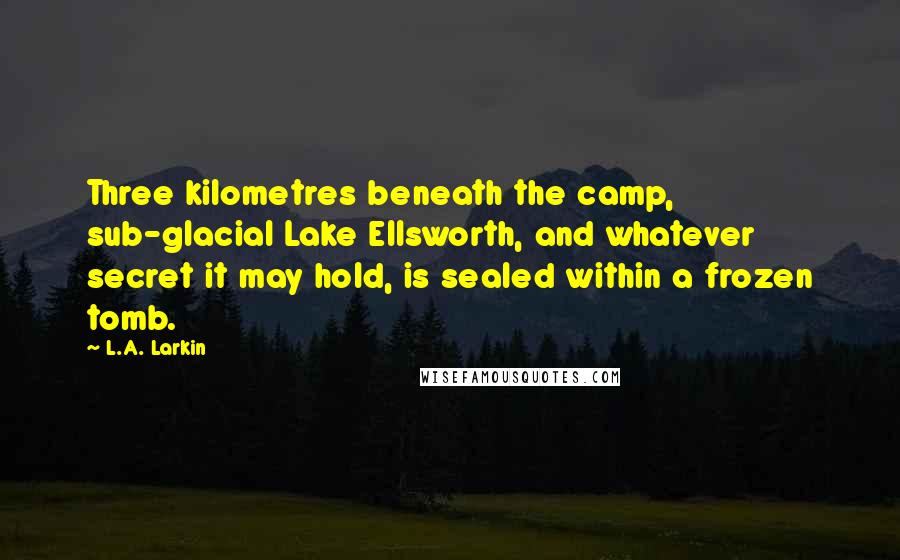 L.A. Larkin Quotes: Three kilometres beneath the camp, sub-glacial Lake Ellsworth, and whatever secret it may hold, is sealed within a frozen tomb.