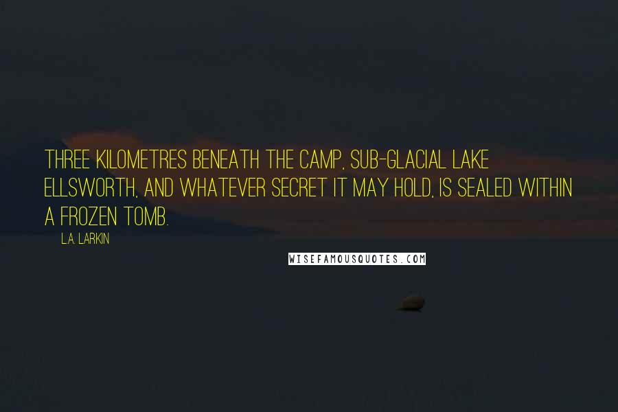 L.A. Larkin Quotes: Three kilometres beneath the camp, sub-glacial Lake Ellsworth, and whatever secret it may hold, is sealed within a frozen tomb.