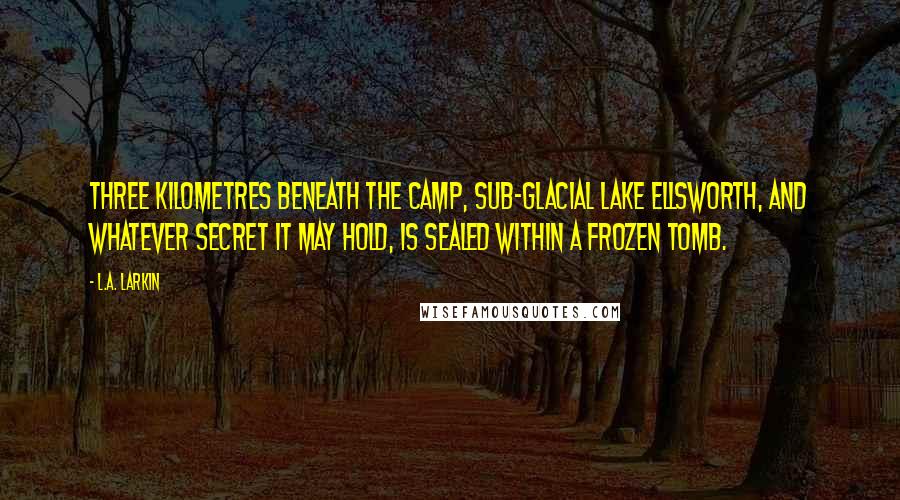 L.A. Larkin Quotes: Three kilometres beneath the camp, sub-glacial Lake Ellsworth, and whatever secret it may hold, is sealed within a frozen tomb.