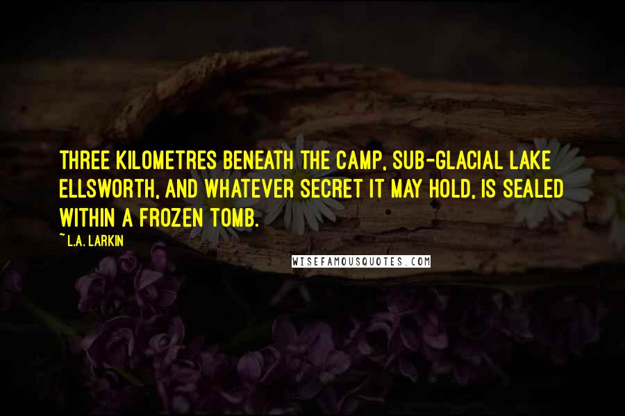 L.A. Larkin Quotes: Three kilometres beneath the camp, sub-glacial Lake Ellsworth, and whatever secret it may hold, is sealed within a frozen tomb.