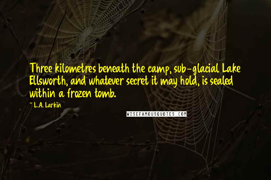 L.A. Larkin Quotes: Three kilometres beneath the camp, sub-glacial Lake Ellsworth, and whatever secret it may hold, is sealed within a frozen tomb.