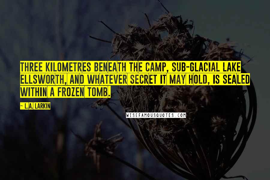 L.A. Larkin Quotes: Three kilometres beneath the camp, sub-glacial Lake Ellsworth, and whatever secret it may hold, is sealed within a frozen tomb.