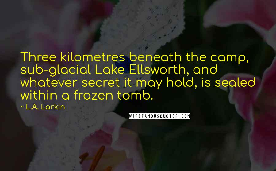 L.A. Larkin Quotes: Three kilometres beneath the camp, sub-glacial Lake Ellsworth, and whatever secret it may hold, is sealed within a frozen tomb.