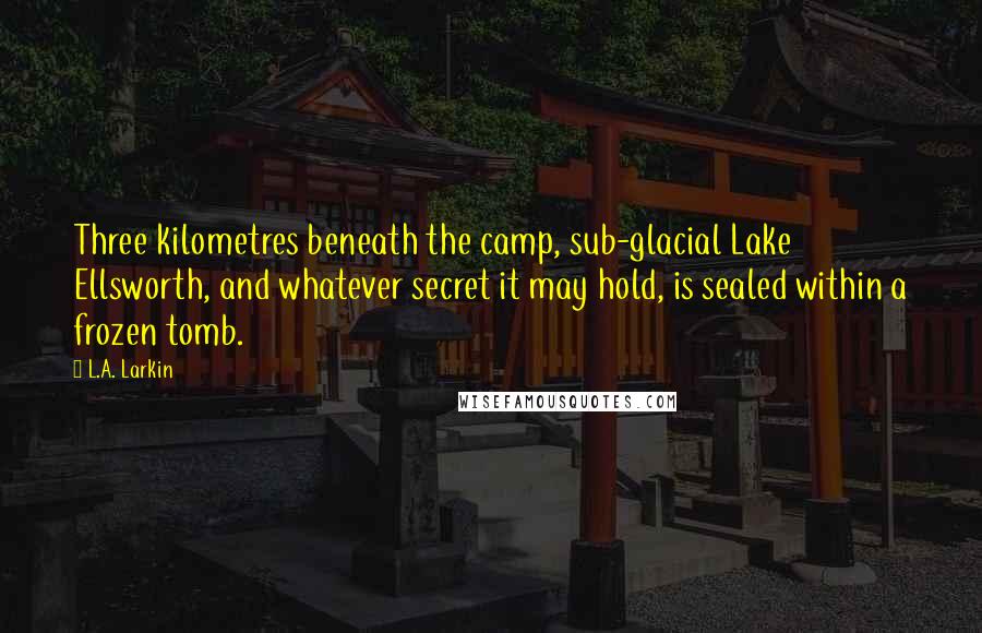 L.A. Larkin Quotes: Three kilometres beneath the camp, sub-glacial Lake Ellsworth, and whatever secret it may hold, is sealed within a frozen tomb.