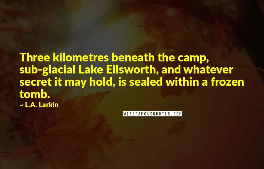 L.A. Larkin Quotes: Three kilometres beneath the camp, sub-glacial Lake Ellsworth, and whatever secret it may hold, is sealed within a frozen tomb.