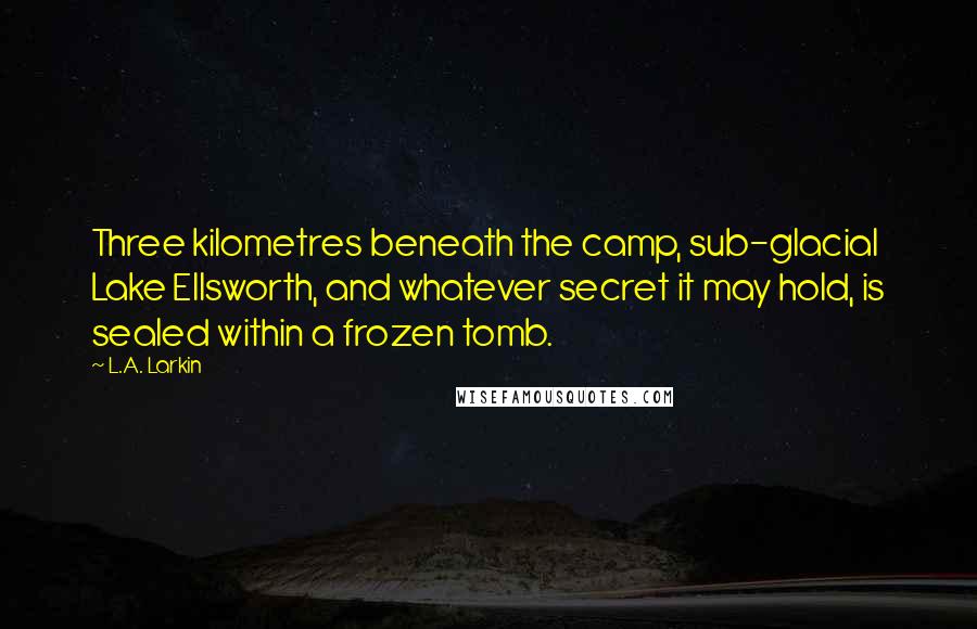 L.A. Larkin Quotes: Three kilometres beneath the camp, sub-glacial Lake Ellsworth, and whatever secret it may hold, is sealed within a frozen tomb.