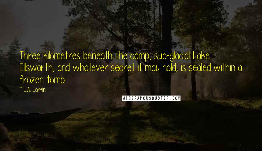 L.A. Larkin Quotes: Three kilometres beneath the camp, sub-glacial Lake Ellsworth, and whatever secret it may hold, is sealed within a frozen tomb.