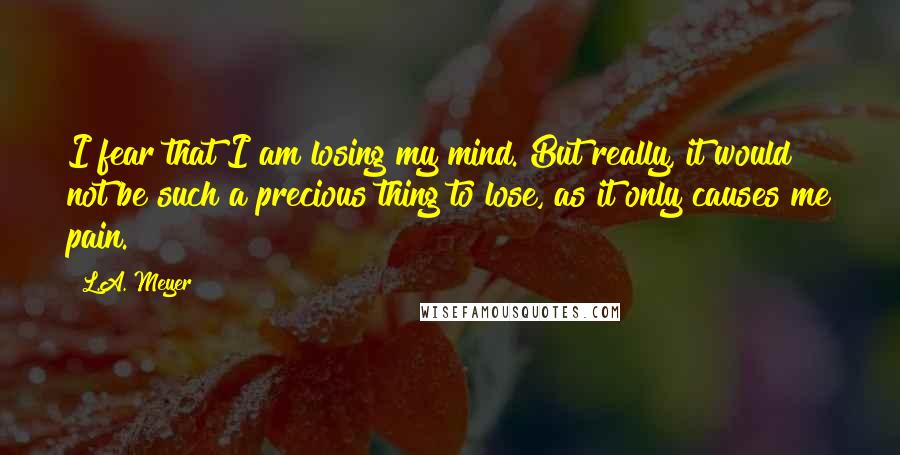 L.A. Meyer Quotes: I fear that I am losing my mind. But really, it would not be such a precious thing to lose, as it only causes me pain.