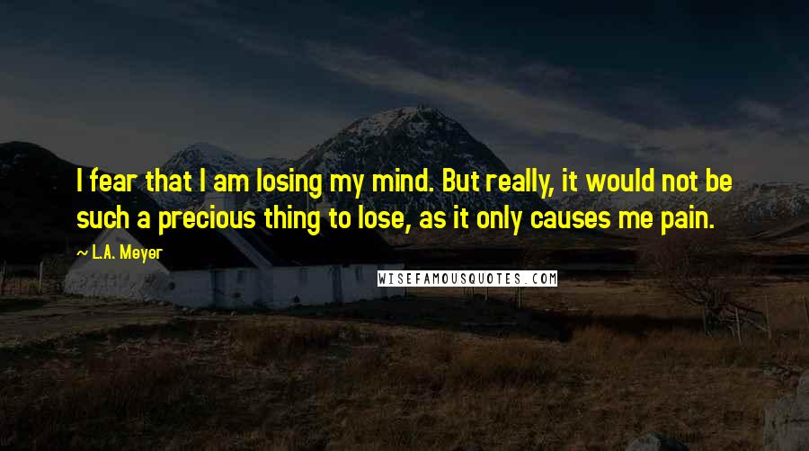 L.A. Meyer Quotes: I fear that I am losing my mind. But really, it would not be such a precious thing to lose, as it only causes me pain.