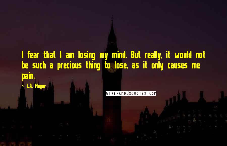 L.A. Meyer Quotes: I fear that I am losing my mind. But really, it would not be such a precious thing to lose, as it only causes me pain.