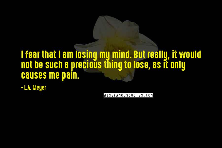 L.A. Meyer Quotes: I fear that I am losing my mind. But really, it would not be such a precious thing to lose, as it only causes me pain.