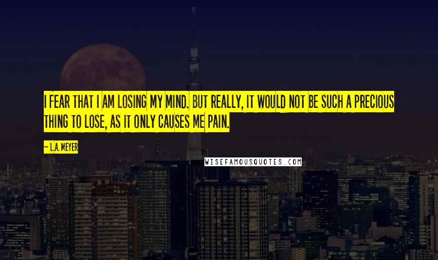 L.A. Meyer Quotes: I fear that I am losing my mind. But really, it would not be such a precious thing to lose, as it only causes me pain.