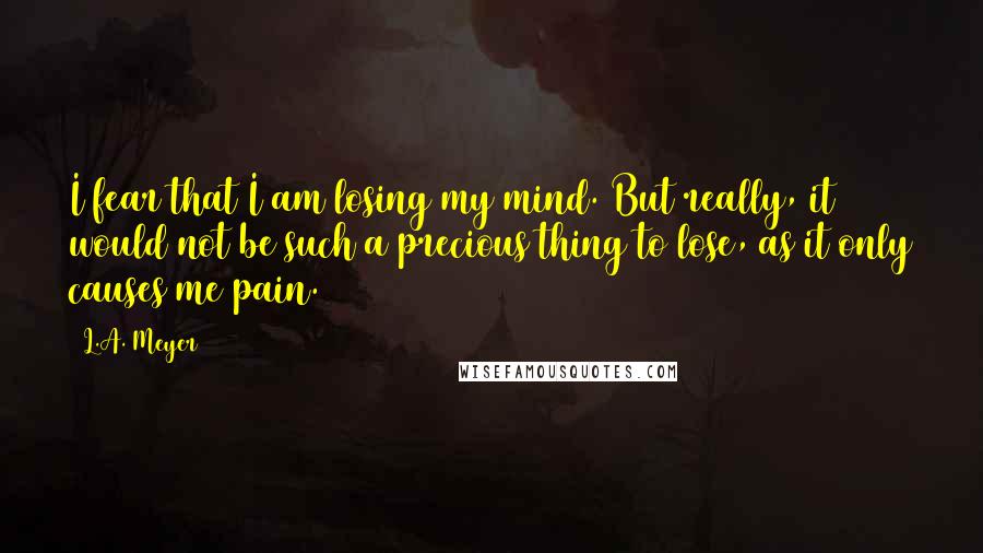 L.A. Meyer Quotes: I fear that I am losing my mind. But really, it would not be such a precious thing to lose, as it only causes me pain.