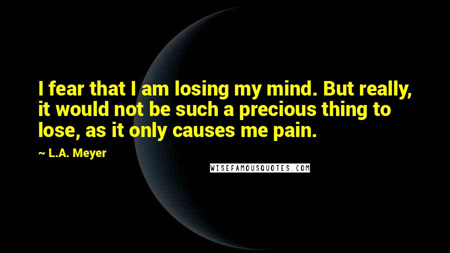 L.A. Meyer Quotes: I fear that I am losing my mind. But really, it would not be such a precious thing to lose, as it only causes me pain.