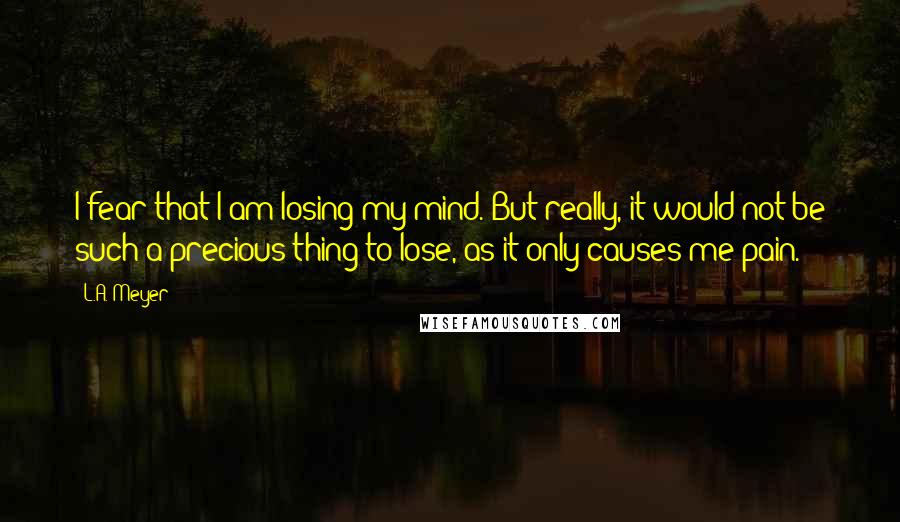 L.A. Meyer Quotes: I fear that I am losing my mind. But really, it would not be such a precious thing to lose, as it only causes me pain.