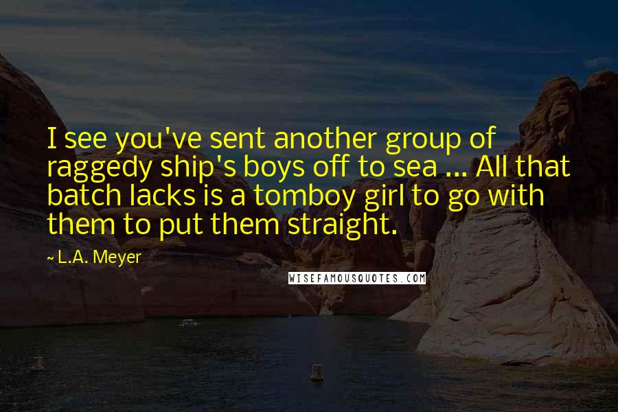 L.A. Meyer Quotes: I see you've sent another group of raggedy ship's boys off to sea ... All that batch lacks is a tomboy girl to go with them to put them straight.