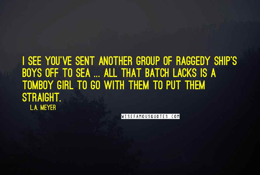 L.A. Meyer Quotes: I see you've sent another group of raggedy ship's boys off to sea ... All that batch lacks is a tomboy girl to go with them to put them straight.