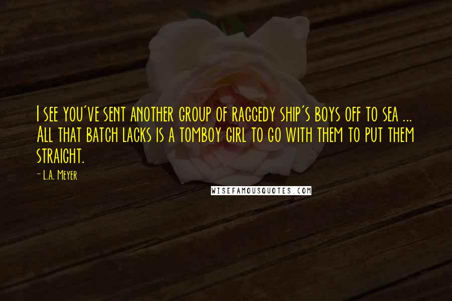 L.A. Meyer Quotes: I see you've sent another group of raggedy ship's boys off to sea ... All that batch lacks is a tomboy girl to go with them to put them straight.