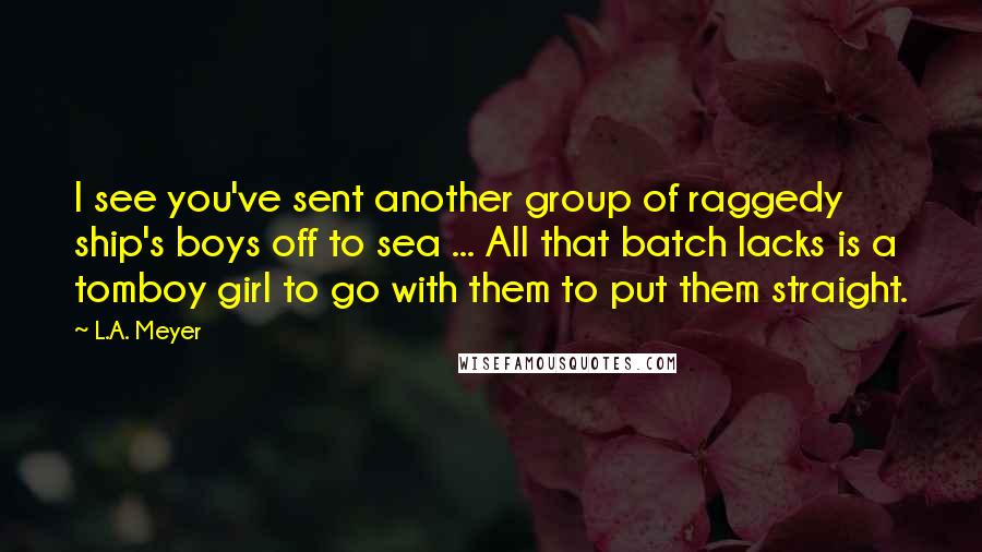 L.A. Meyer Quotes: I see you've sent another group of raggedy ship's boys off to sea ... All that batch lacks is a tomboy girl to go with them to put them straight.