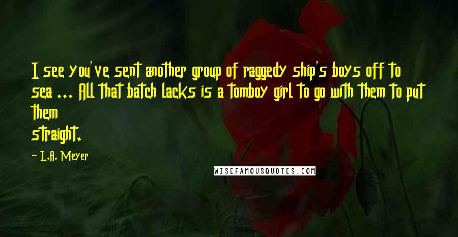 L.A. Meyer Quotes: I see you've sent another group of raggedy ship's boys off to sea ... All that batch lacks is a tomboy girl to go with them to put them straight.